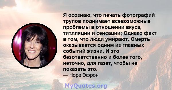 Я осознаю, что печать фотографий трупов поднимает всевозможные проблемы в отношении вкуса, титлляции и сенсации; Однако факт в том, что люди умирают. Смерть оказывается одним из главных событий жизни. И это