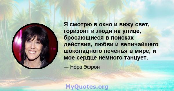 Я смотрю в окно и вижу свет, горизонт и люди на улице, бросающиеся в поисках действия, любви и величайшего шоколадного печенья в мире, и мое сердце немного танцует.