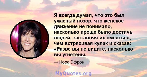 Я всегда думал, что это был ужасный позор, что женское движение не понимало, насколько проще было достичь людей, заставляя их смеяться, чем встряхивая кулак и сказав: «Разве вы не видите, насколько вы угнетены.