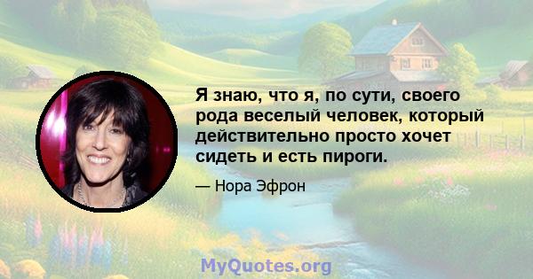 Я знаю, что я, по сути, своего рода веселый человек, который действительно просто хочет сидеть и есть пироги.