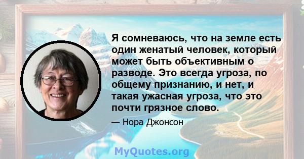 Я сомневаюсь, что на земле есть один женатый человек, который может быть объективным о разводе. Это всегда угроза, по общему признанию, и нет, и такая ужасная угроза, что это почти грязное слово.