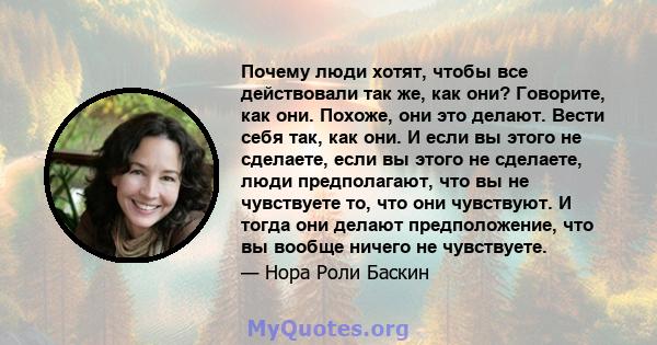 Почему люди хотят, чтобы все действовали так же, как они? Говорите, как они. Похоже, они это делают. Вести себя так, как они. И если вы этого не сделаете, если вы этого не сделаете, люди предполагают, что вы не