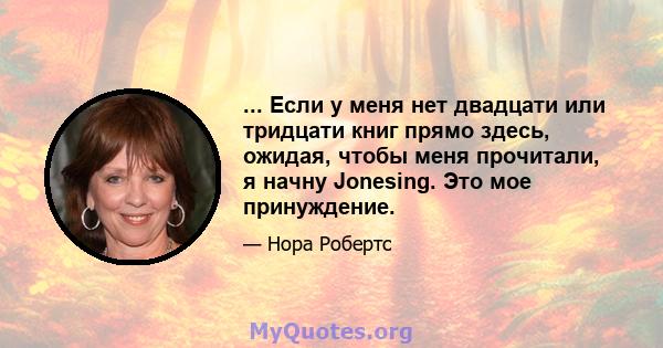 ... Если у меня нет двадцати или тридцати книг прямо здесь, ожидая, чтобы меня прочитали, я начну Jonesing. Это мое принуждение.