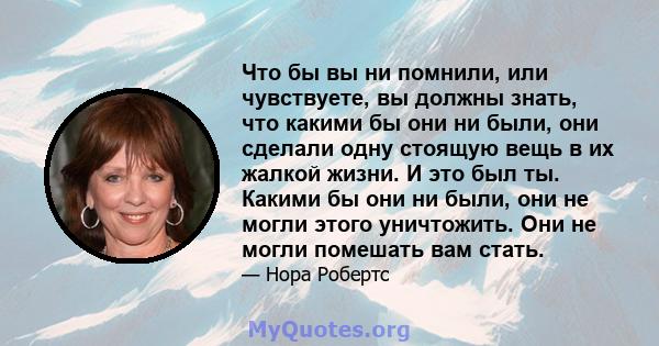 Что бы вы ни помнили, или чувствуете, вы должны знать, что какими бы они ни были, они сделали одну стоящую вещь в их жалкой жизни. И это был ты. Какими бы они ни были, они не могли этого уничтожить. Они не могли