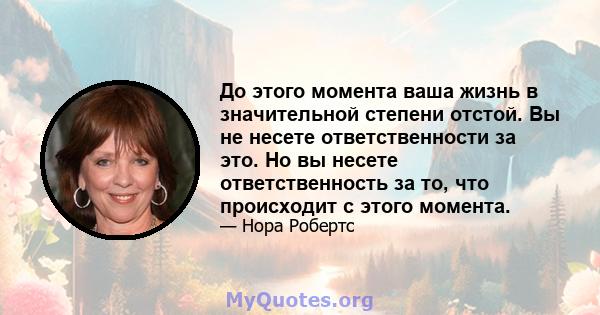 До этого момента ваша жизнь в значительной степени отстой. Вы не несете ответственности за это. Но вы несете ответственность за то, что происходит с этого момента.