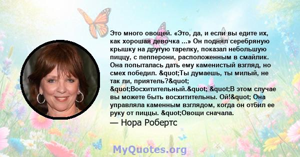 Это много овощей. «Это, да, и если вы едите их, как хорошая девочка ...» Он поднял серебряную крышку на другую тарелку, показал небольшую пиццу, с пепперони, расположенным в смайлик. Она попыталась дать ему каменистый