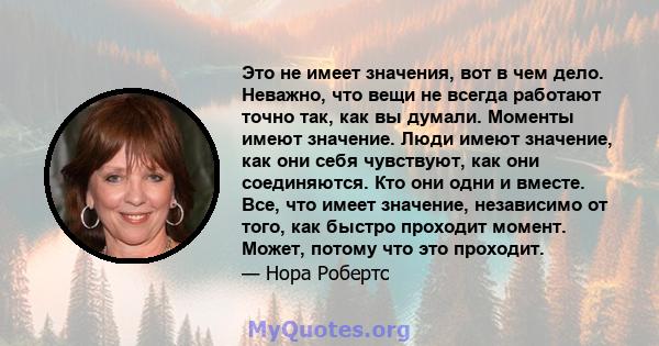 Это не имеет значения, вот в чем дело. Неважно, что вещи не всегда работают точно так, как вы думали. Моменты имеют значение. Люди имеют значение, как они себя чувствуют, как они соединяются. Кто они одни и вместе. Все, 