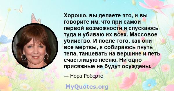 Хорошо, вы делаете это, и вы говорите им, что при самой первой возможности я спускаюсь туда и убиваю их всех. Массовое убийство. И после того, как они все мертвы, я собираюсь пнуть тела, танцевать на вершине и петь