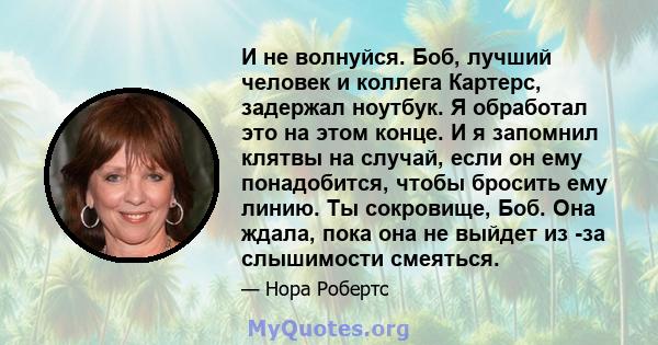 И не волнуйся. Боб, лучший человек и коллега Картерс, задержал ноутбук. Я обработал это на этом конце. И я запомнил клятвы на случай, если он ему понадобится, чтобы бросить ему линию. Ты сокровище, Боб. Она ждала, пока