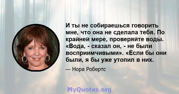 И ты не собираешься говорить мне, что она не сделала тебя. По крайней мере, проверяйте воды. «Вода, - сказал он, - не были восприимчивыми». «Если бы они были, я бы уже утопил в них.