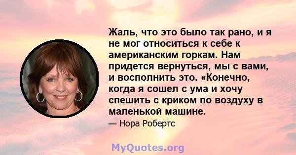 Жаль, что это было так рано, и я не мог относиться к себе к американским горкам. Нам придется вернуться, мы с вами, и восполнить это. «Конечно, когда я сошел с ума и хочу спешить с криком по воздуху в маленькой машине.