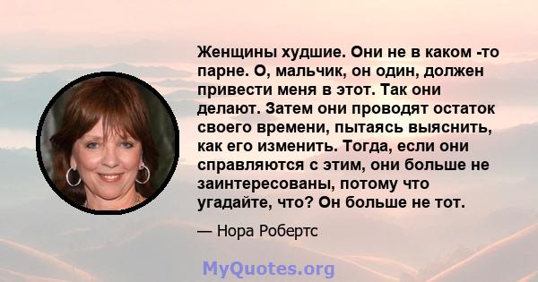 Женщины худшие. Они не в каком -то парне. О, мальчик, он один, должен привести меня в этот. Так они делают. Затем они проводят остаток своего времени, пытаясь выяснить, как его изменить. Тогда, если они справляются с