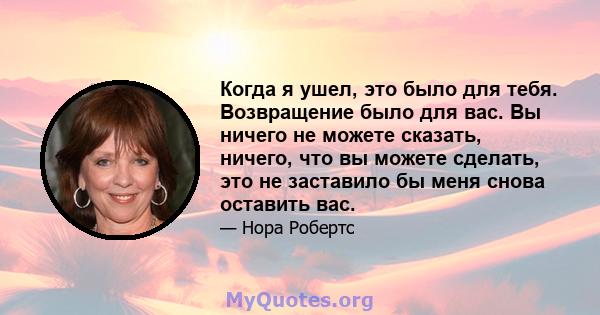 Когда я ушел, это было для тебя. Возвращение было для вас. Вы ничего не можете сказать, ничего, что вы можете сделать, это не заставило бы меня снова оставить вас.