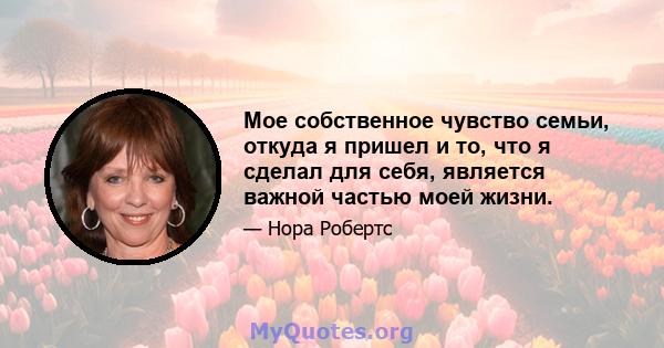 Мое собственное чувство семьи, откуда я пришел и то, что я сделал для себя, является важной частью моей жизни.