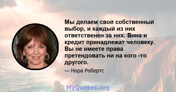 Мы делаем свой собственный выбор, и каждый из них ответственен за них. Вина и кредит принадлежат человеку. Вы не имеете права претендовать ни на кого -то другого.