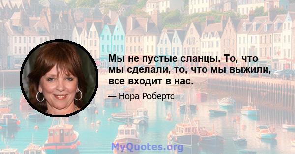 Мы не пустые сланцы. То, что мы сделали, то, что мы выжили, все входит в нас.