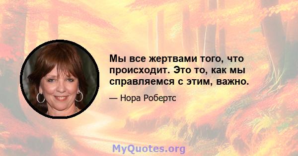 Мы все жертвами того, что происходит. Это то, как мы справляемся с этим, важно.