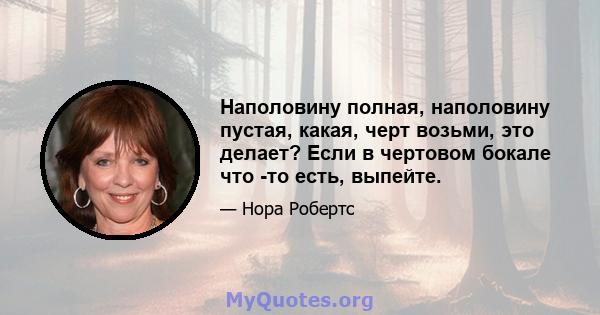 Наполовину полная, наполовину пустая, какая, черт возьми, это делает? Если в чертовом бокале что -то есть, выпейте.