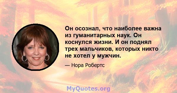 Он осознал, что наиболее важна из гуманитарных наук. Он коснулся жизни. И он поднял трех мальчиков, которых никто не хотел у мужчин.