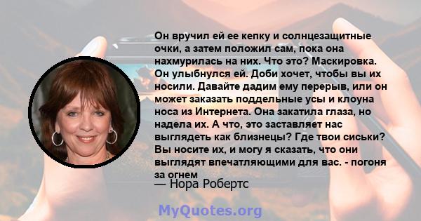 Он вручил ей ее кепку и солнцезащитные очки, а затем положил сам, пока она нахмурилась на них. Что это? Маскировка. Он улыбнулся ей. Доби хочет, чтобы вы их носили. Давайте дадим ему перерыв, или он может заказать