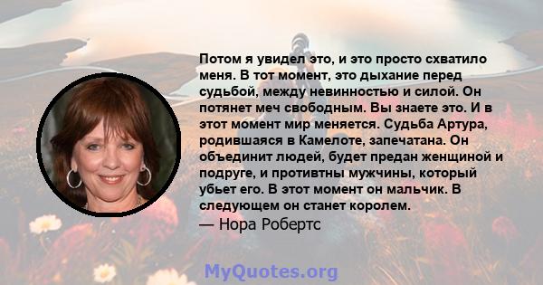 Потом я увидел это, и это просто схватило меня. В тот момент, это дыхание перед судьбой, между невинностью и силой. Он потянет меч свободным. Вы знаете это. И в этот момент мир меняется. Судьба Артура, родившаяся в