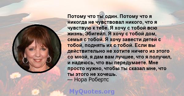 Потому что ты один. Потому что я никогда не чувствовал никого, что я чувствую к тебе. Я хочу с тобой всю жизнь, Эбигейл. Я хочу с тобой дом, семья с тобой. Я хочу завести детей с тобой, поднять их с тобой. Если вы