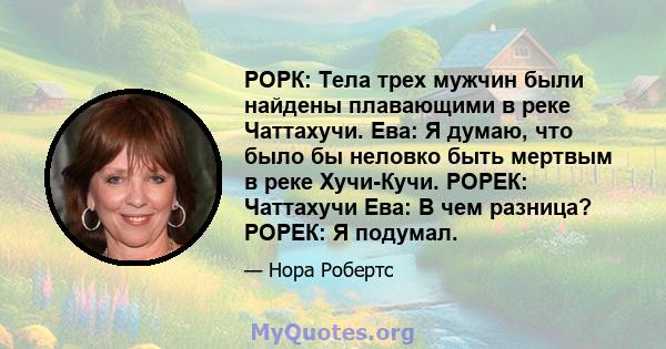 РОРК: Тела трех мужчин были найдены плавающими в реке Чаттахучи. Ева: Я думаю, что было бы неловко быть мертвым в реке Хучи-Кучи. РОРЕК: Чаттахучи Ева: В чем разница? РОРЕК: Я подумал.