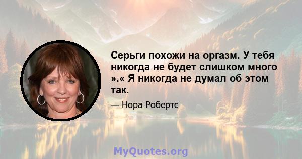 Серьги похожи на оргазм. У тебя никогда не будет слишком много ».« Я никогда не думал об этом так.