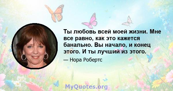 Ты любовь всей моей жизни. Мне все равно, как это кажется банально. Вы начало, и конец этого. И ты лучший из этого.