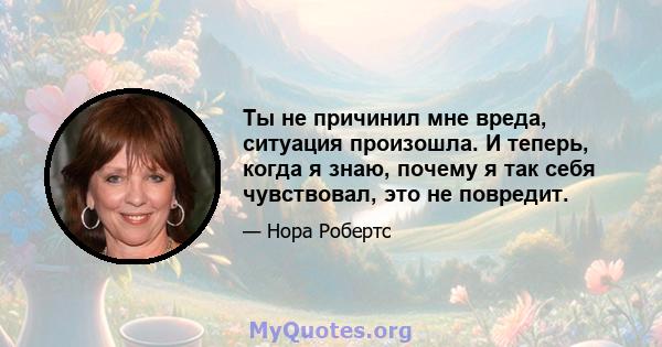 Ты не причинил мне вреда, ситуация произошла. И теперь, когда я знаю, почему я так себя чувствовал, это не повредит.