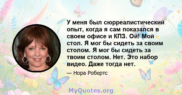 У меня был сюрреалистический опыт, когда я сам показался в своем офисе и КПЗ. Ой! Мой стол. Я мог бы сидеть за своим столом. Я мог бы сидеть за твоим столом. Нет. Это набор видео. Даже тогда нет.