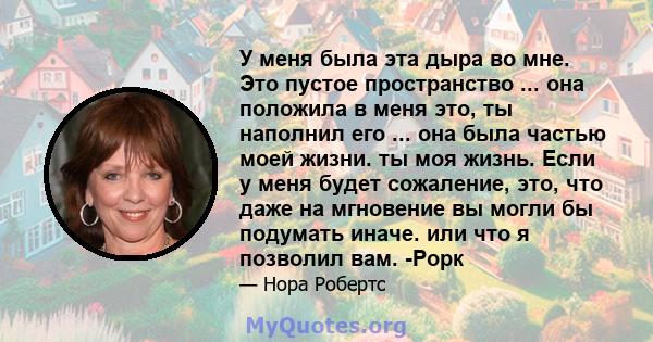 У меня была эта дыра во мне. Это пустое пространство ... она положила в меня это, ты наполнил его ... она была частью моей жизни. ты моя жизнь. Если у меня будет сожаление, это, что даже на мгновение вы могли бы