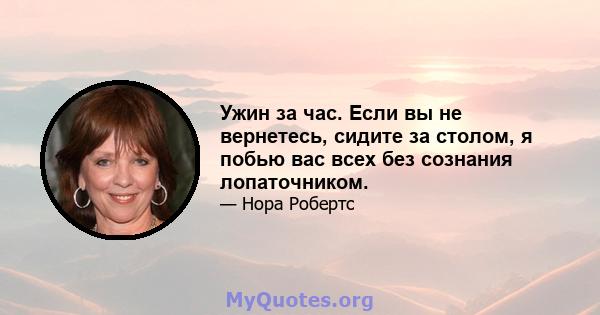 Ужин за час. Если вы не вернетесь, сидите за столом, я побью вас всех без сознания лопаточником.