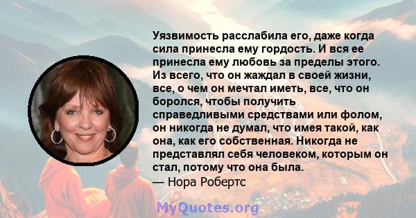 Уязвимость расслабила его, даже когда сила принесла ему гордость. И вся ее принесла ему любовь за пределы этого. Из всего, что он жаждал в своей жизни, все, о чем он мечтал иметь, все, что он боролся, чтобы получить