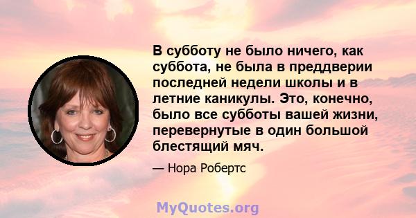 В субботу не было ничего, как суббота, не была в преддверии последней недели школы и в летние каникулы. Это, конечно, было все субботы вашей жизни, перевернутые в один большой блестящий мяч.