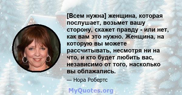 [Всем нужна] женщина, которая послушает, возьмет вашу сторону, скажет правду - или нет, как вам это нужно. Женщина, на которую вы можете рассчитывать, несмотря ни на что, и кто будет любить вас, независимо от того,