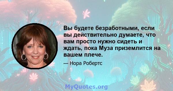 Вы будете безработными, если вы действительно думаете, что вам просто нужно сидеть и ждать, пока Муза приземлится на вашем плече.