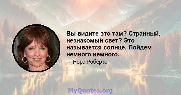 Вы видите это там? Странный, незнакомый свет? Это называется солнце. Пойдем немного немного.