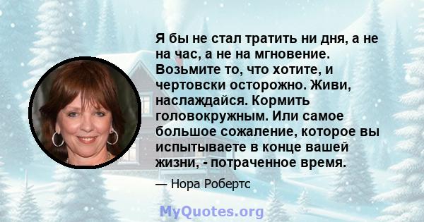 Я бы не стал тратить ни дня, а не на час, а не на мгновение. Возьмите то, что хотите, и чертовски осторожно. Живи, наслаждайся. Кормить головокружным. Или самое большое сожаление, которое вы испытываете в конце вашей