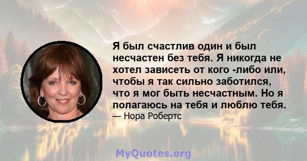 Я был счастлив один и был несчастен без тебя. Я никогда не хотел зависеть от кого -либо или, чтобы я так сильно заботился, что я мог быть несчастным. Но я полагаюсь на тебя и люблю тебя.