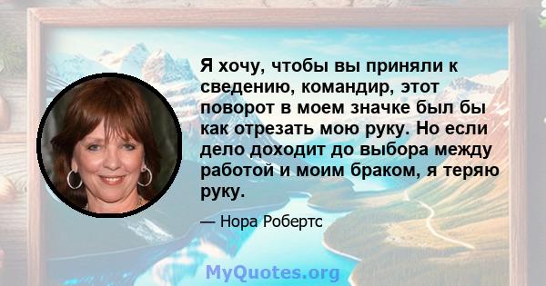 Я хочу, чтобы вы приняли к сведению, командир, этот поворот в моем значке был бы как отрезать мою руку. Но если дело доходит до выбора между работой и моим браком, я теряю руку.