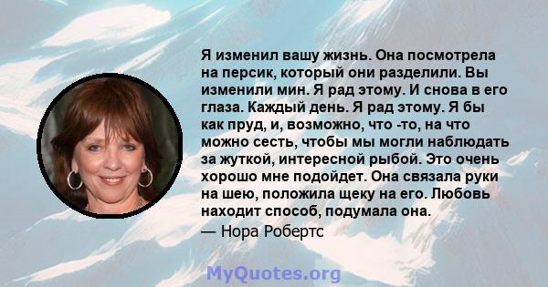 Я изменил вашу жизнь. Она посмотрела на персик, который они разделили. Вы изменили мин. Я рад этому. И снова в его глаза. Каждый день. Я рад этому. Я бы как пруд, и, возможно, что -то, на что можно сесть, чтобы мы могли 