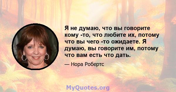 Я не думаю, что вы говорите кому -то, что любите их, потому что вы чего -то ожидаете. Я думаю, вы говорите им, потому что вам есть что дать.