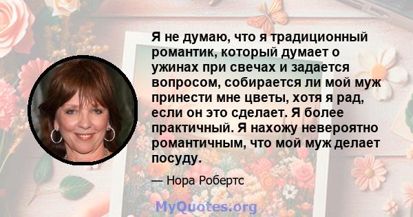 Я не думаю, что я традиционный романтик, который думает о ужинах при свечах и задается вопросом, собирается ли мой муж принести мне цветы, хотя я рад, если он это сделает. Я более практичный. Я нахожу невероятно