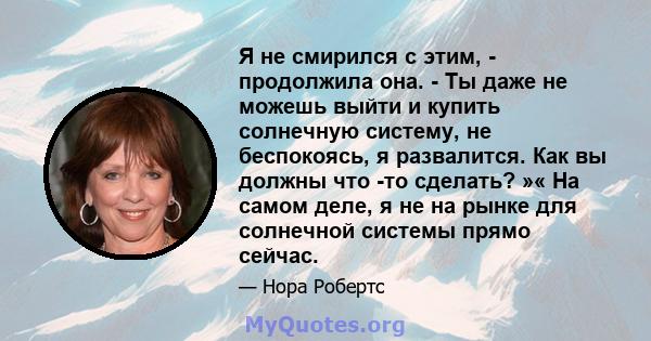 Я не смирился с этим, - продолжила она. - Ты даже не можешь выйти и купить солнечную систему, не беспокоясь, я развалится. Как вы должны что -то сделать? »« На самом деле, я не на рынке для солнечной системы прямо