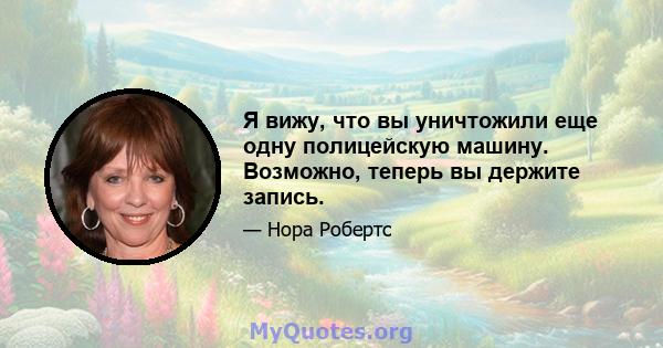 Я вижу, что вы уничтожили еще одну полицейскую машину. Возможно, теперь вы держите запись.