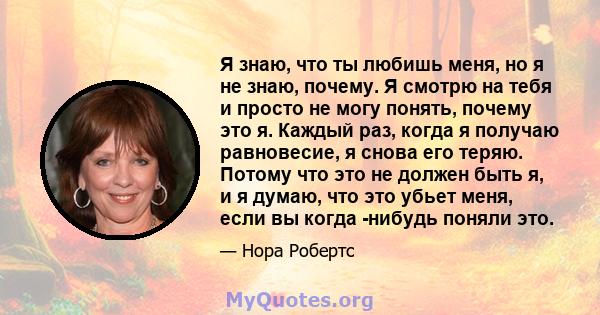 Я знаю, что ты любишь меня, но я не знаю, почему. Я смотрю на тебя и просто не могу понять, почему это я. Каждый раз, когда я получаю равновесие, я снова его теряю. Потому что это не должен быть я, и я думаю, что это