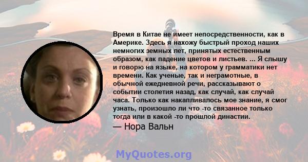 Время в Китае не имеет непосредственности, как в Америке. Здесь я нахожу быстрый проход наших немногих земных лет, принятых естественным образом, как падение цветов и листьев. ... Я слышу и говорю на языке, на котором у 