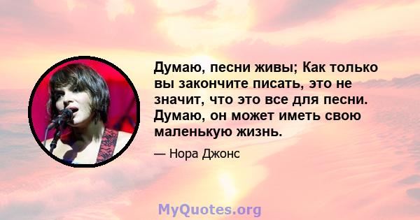 Думаю, песни живы; Как только вы закончите писать, это не значит, что это все для песни. Думаю, он может иметь свою маленькую жизнь.