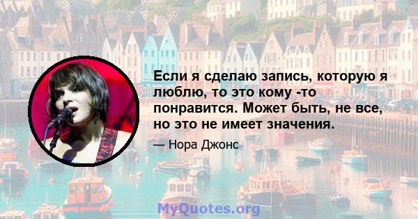 Если я сделаю запись, которую я люблю, то это кому -то понравится. Может быть, не все, но это не имеет значения.